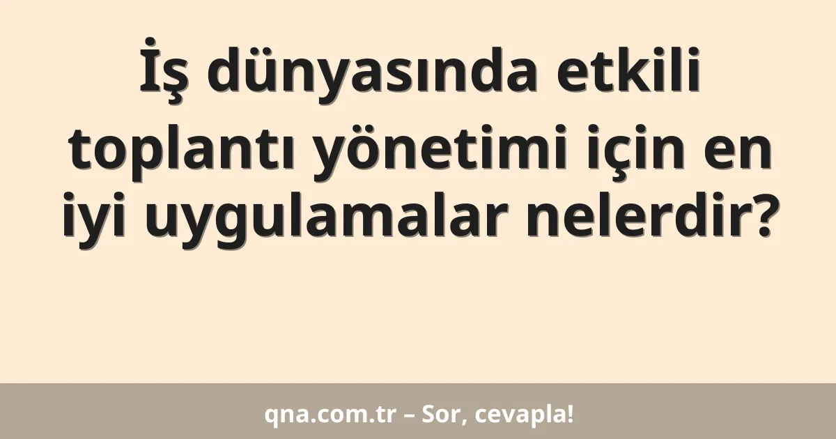 İş dünyasında etkili toplantı yönetimi için en iyi uygulamalar nelerdir?
