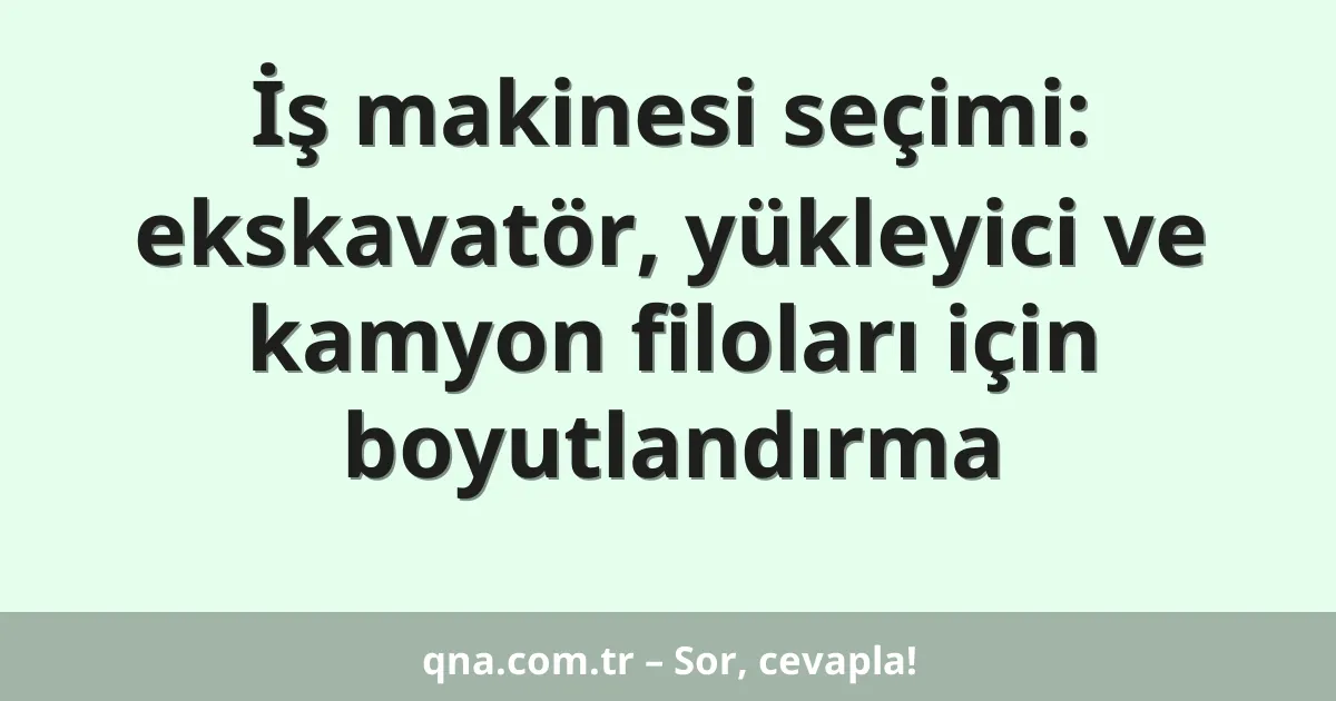 İş makinesi seçimi: ekskavatör, yükleyici ve kamyon filoları için boyutlandırma