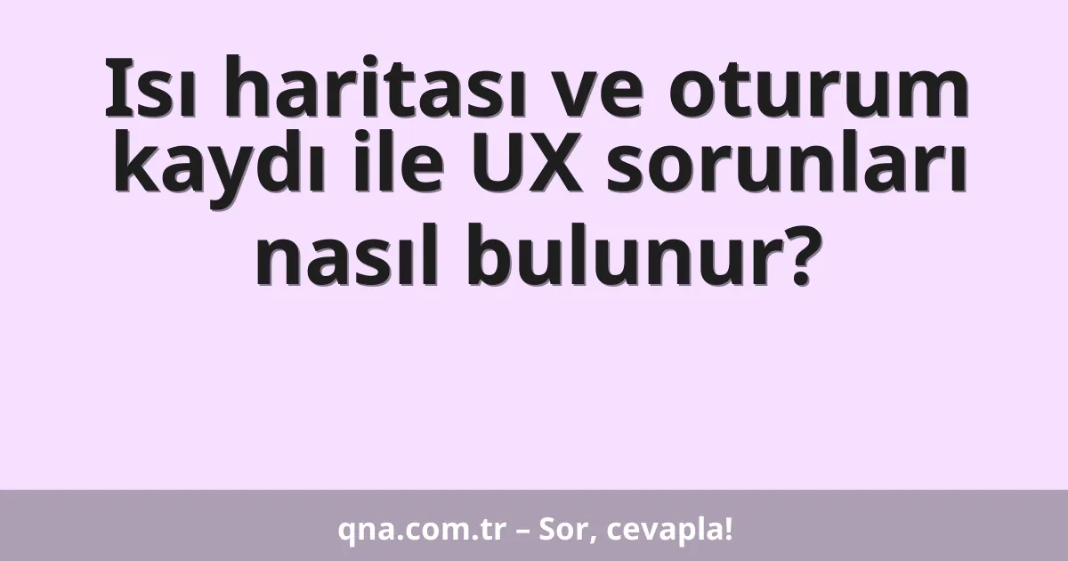 Isı haritası ve oturum kaydı ile UX sorunları nasıl bulunur?