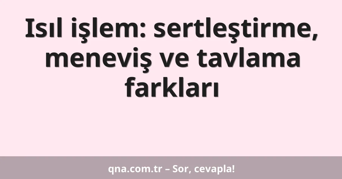 Isıl işlem: sertleştirme, meneviş ve tavlama farkları