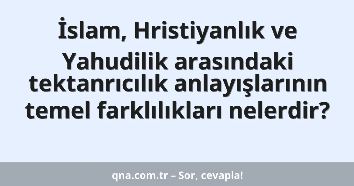 İslam, Hristiyanlık ve Yahudilik arasındaki tektanrıcılık anlayışlarının temel farklılıkları nelerdir?