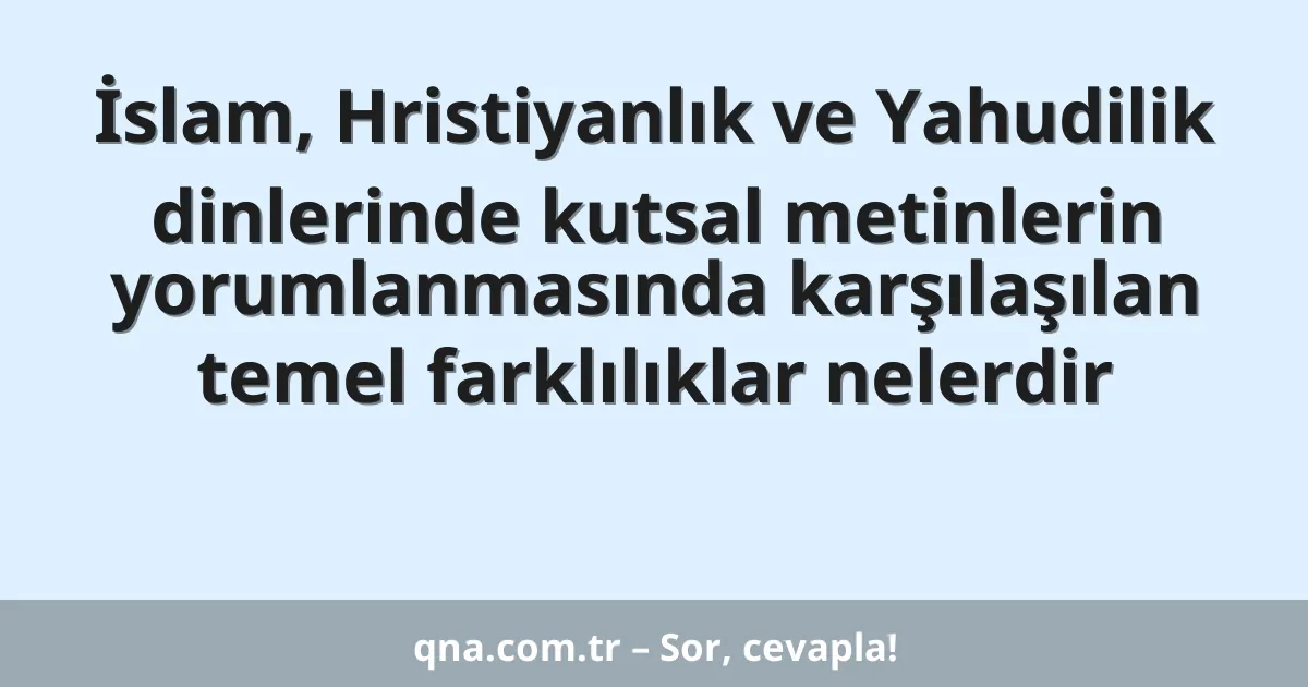 İslam, Hristiyanlık ve Yahudilik dinlerinde kutsal metinlerin yorumlanmasında karşılaşılan temel farklılıklar nelerdir