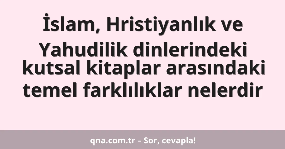 İslam, Hristiyanlık ve Yahudilik dinlerindeki kutsal kitaplar arasındaki temel farklılıklar nelerdir