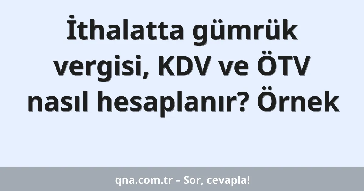 İthalatta gümrük vergisi, KDV ve ÖTV nasıl hesaplanır? Örnek