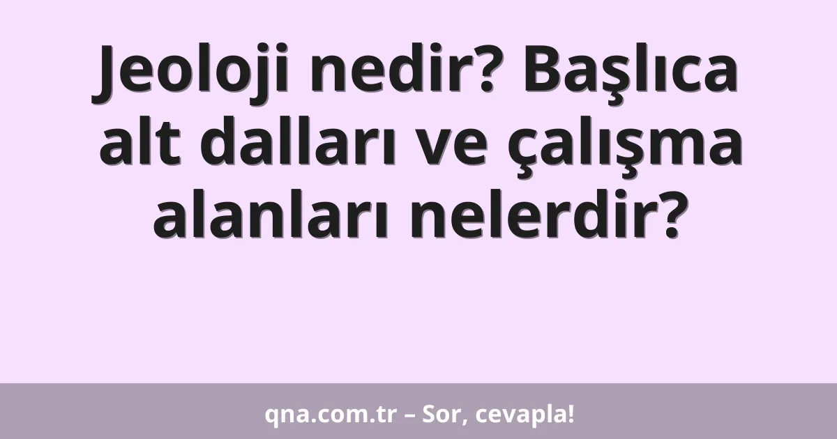 Jeoloji nedir? Başlıca alt dalları ve çalışma alanları nelerdir?