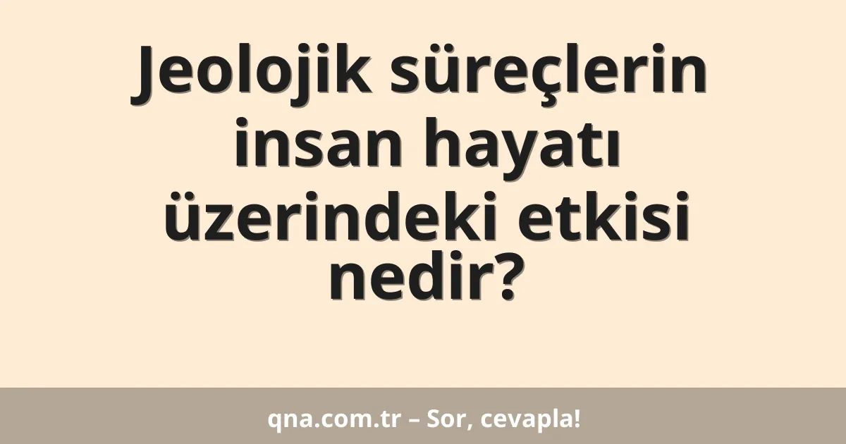 Jeolojik süreçlerin insan hayatı üzerindeki etkisi nedir?