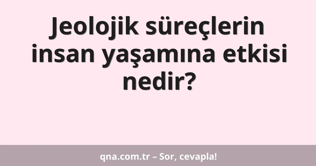Jeolojik süreçlerin insan yaşamına etkisi nedir?