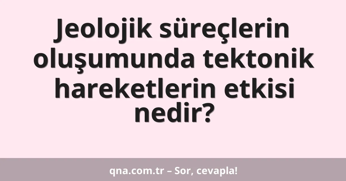 Jeolojik süreçlerin oluşumunda tektonik hareketlerin etkisi nedir?
