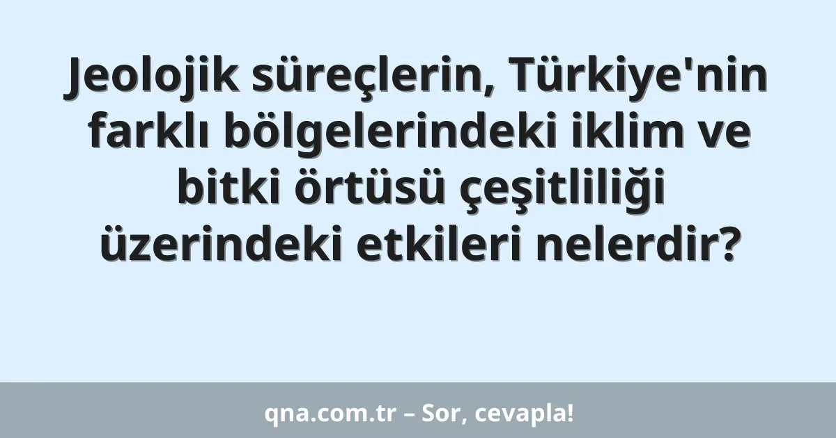 Jeolojik süreçlerin, Türkiye'nin farklı bölgelerindeki iklim ve bitki örtüsü çeşitliliği üzerindeki etkileri nelerdir?
