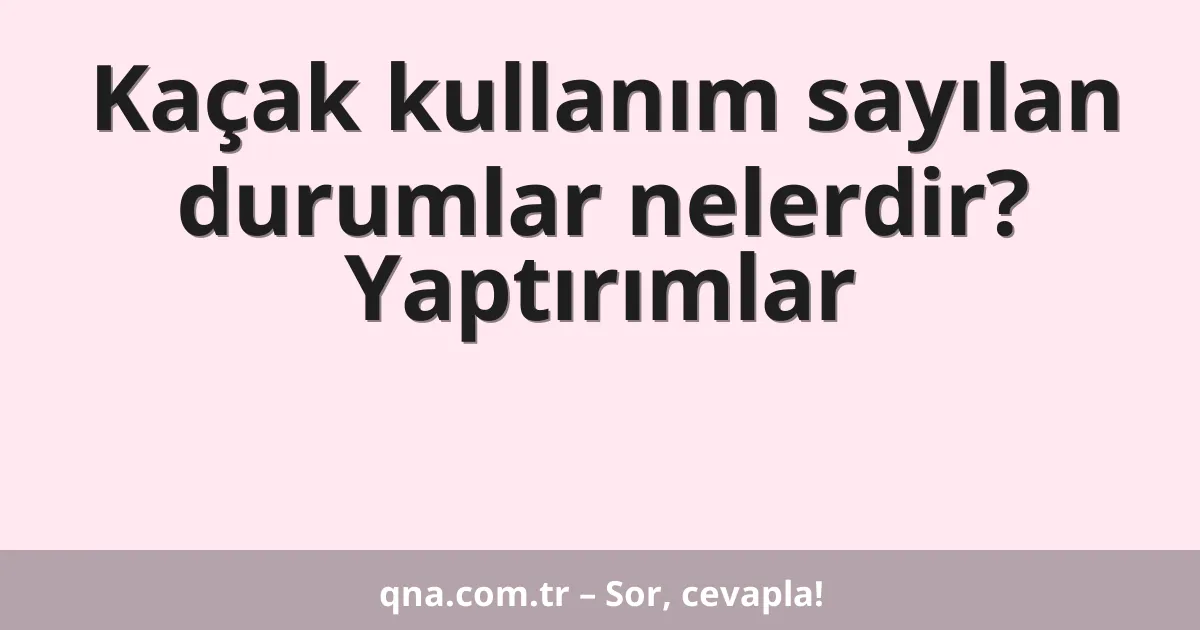 Kaçak kullanım sayılan durumlar nelerdir? Yaptırımlar