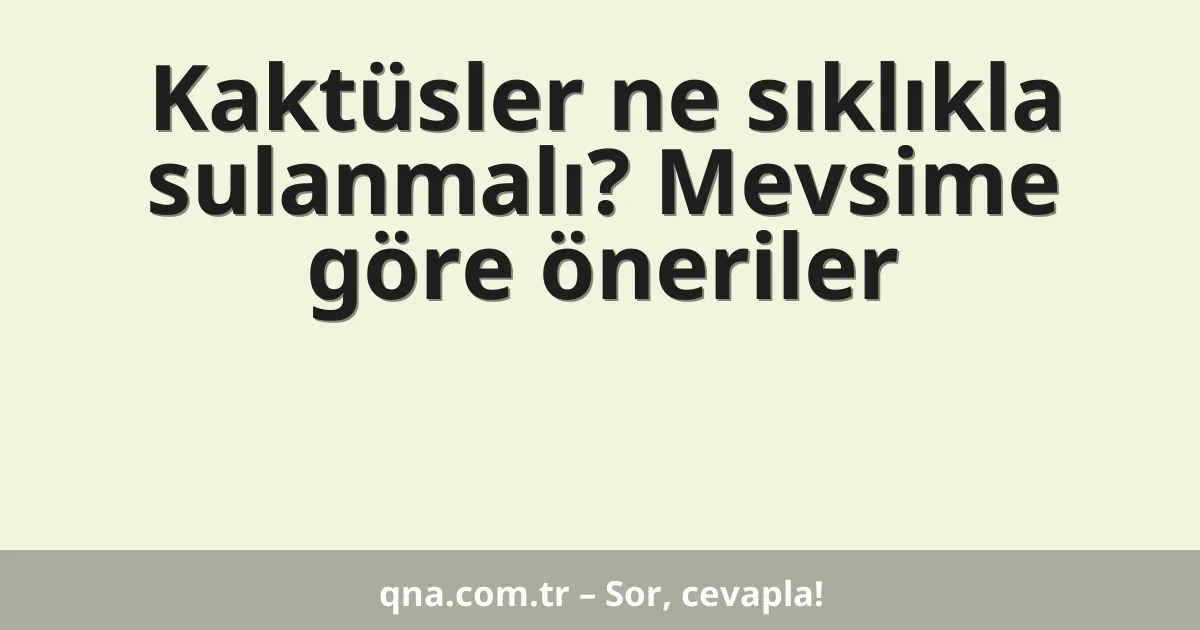 Kaktüsler ne sıklıkla sulanmalı? Mevsime göre öneriler