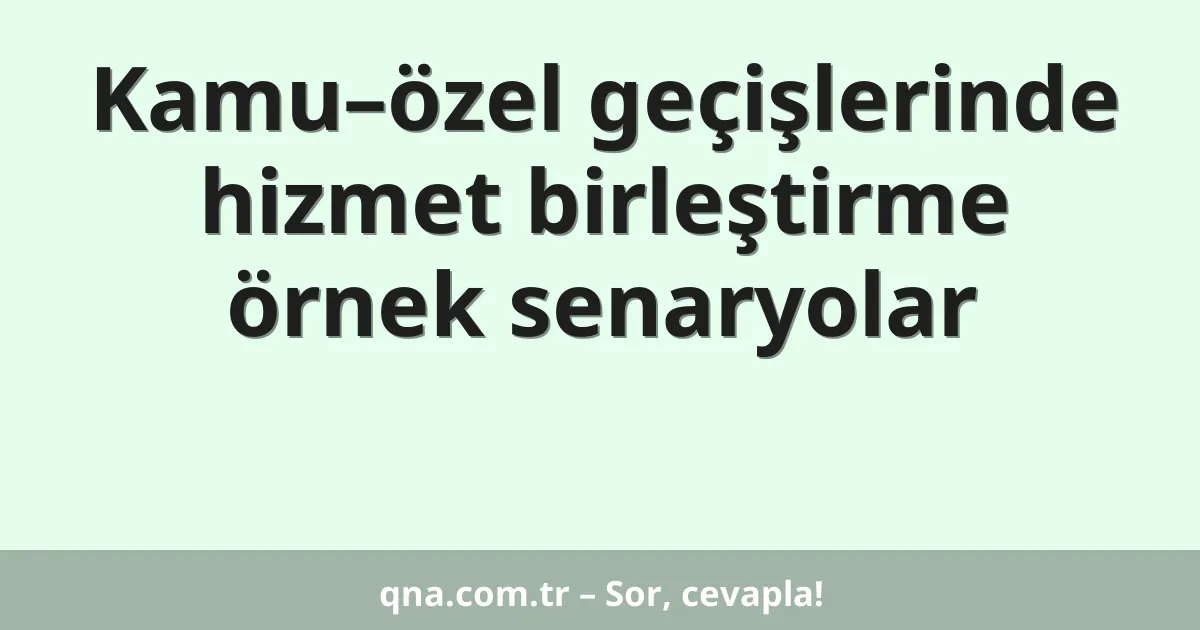 Kamu–özel geçişlerinde hizmet birleştirme örnek senaryolar