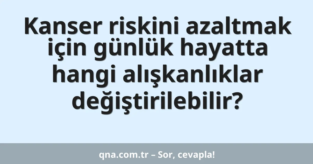Kanser riskini azaltmak için günlük hayatta hangi alışkanlıklar değiştirilebilir?
