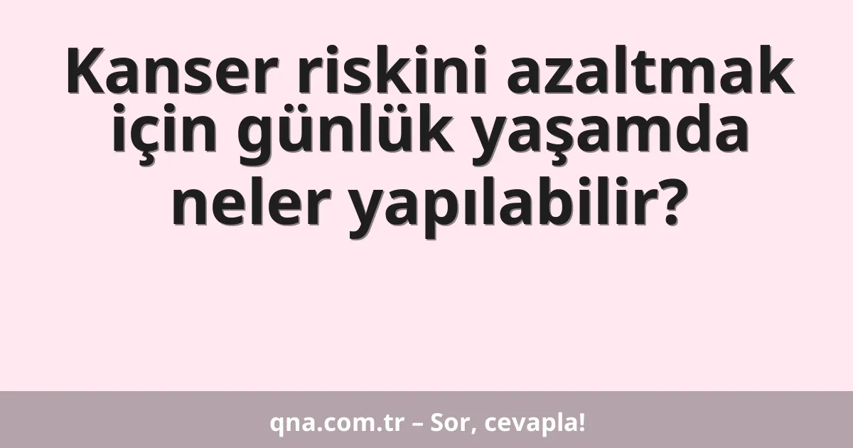 Kanser riskini azaltmak için günlük yaşamda neler yapılabilir?