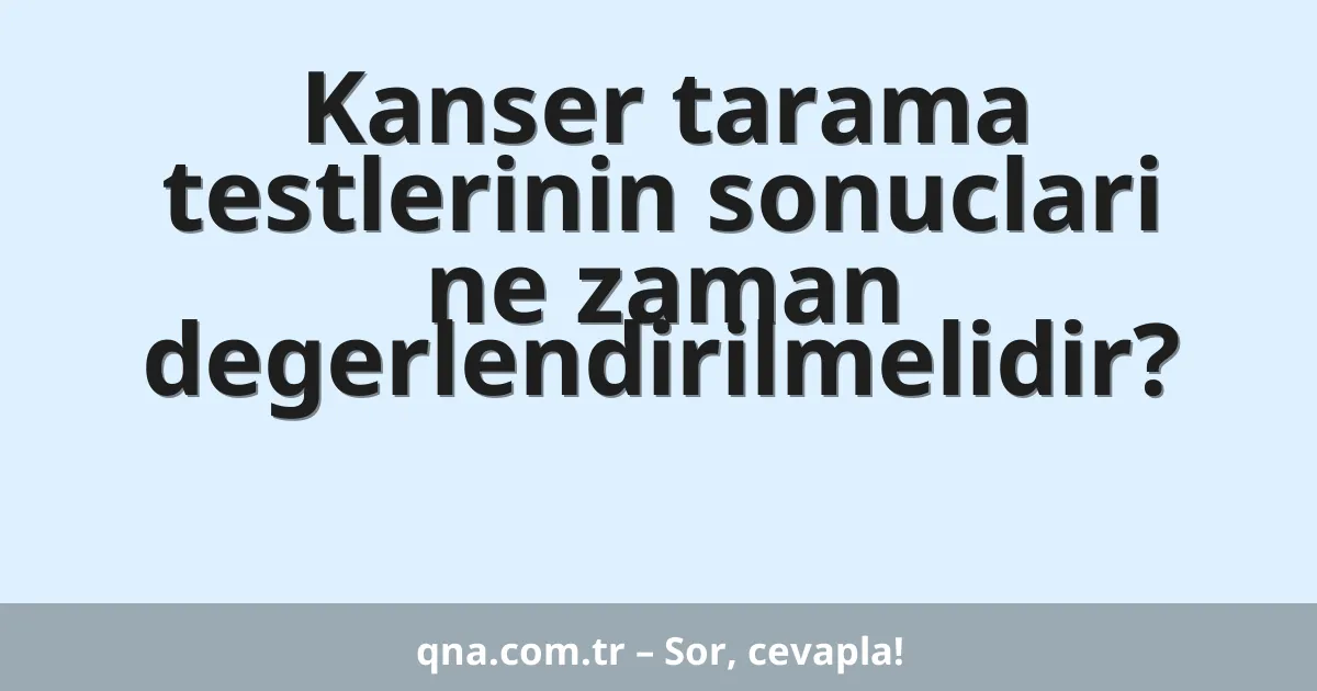 Kanser tarama testlerinin sonuclari ne zaman degerlendirilmelidir?