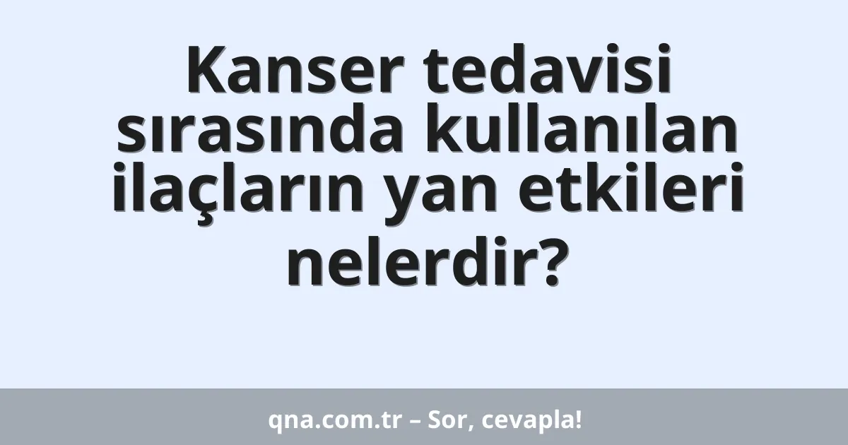Kanser tedavisi sırasında kullanılan ilaçların yan etkileri nelerdir?