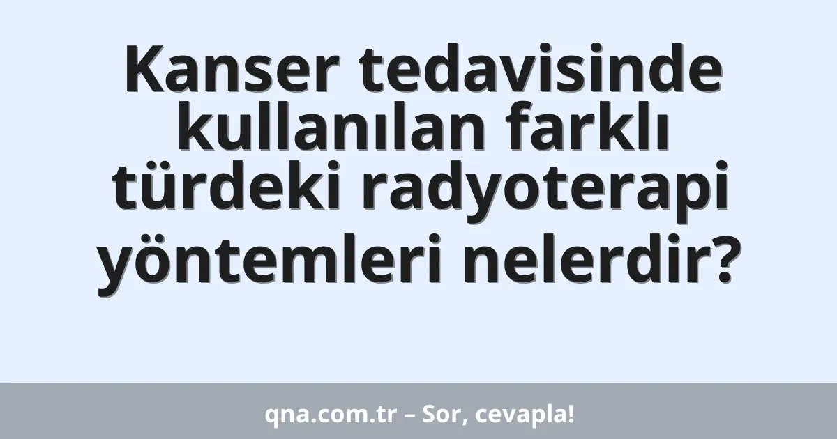 Kanser tedavisinde kullanılan farklı türdeki radyoterapi yöntemleri nelerdir?