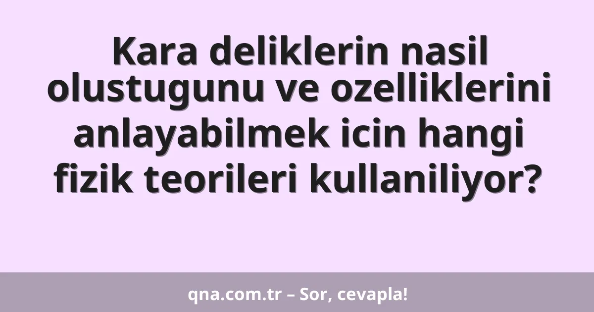Kara deliklerin nasil olustugunu ve ozelliklerini anlayabilmek icin hangi fizik teorileri kullaniliyor?