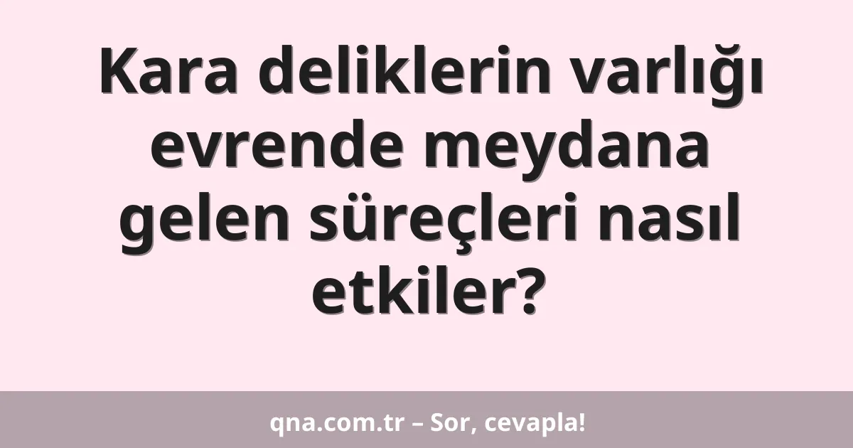 Kara deliklerin varlığı evrende meydana gelen süreçleri nasıl etkiler?