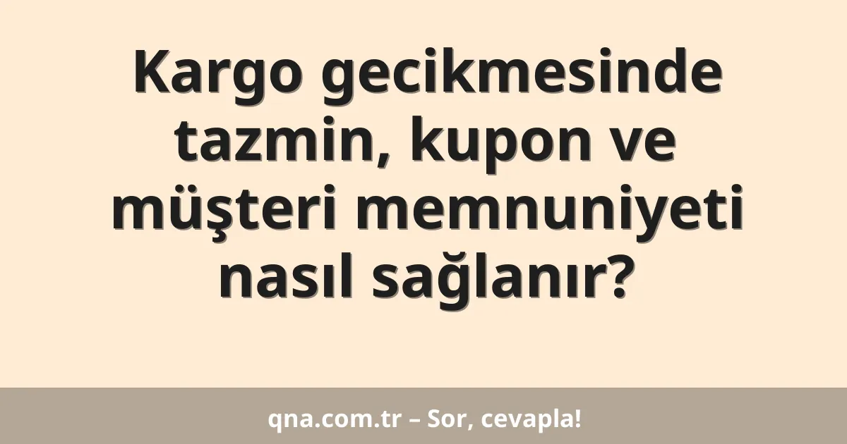 Kargo gecikmesinde tazmin, kupon ve müşteri memnuniyeti nasıl sağlanır?