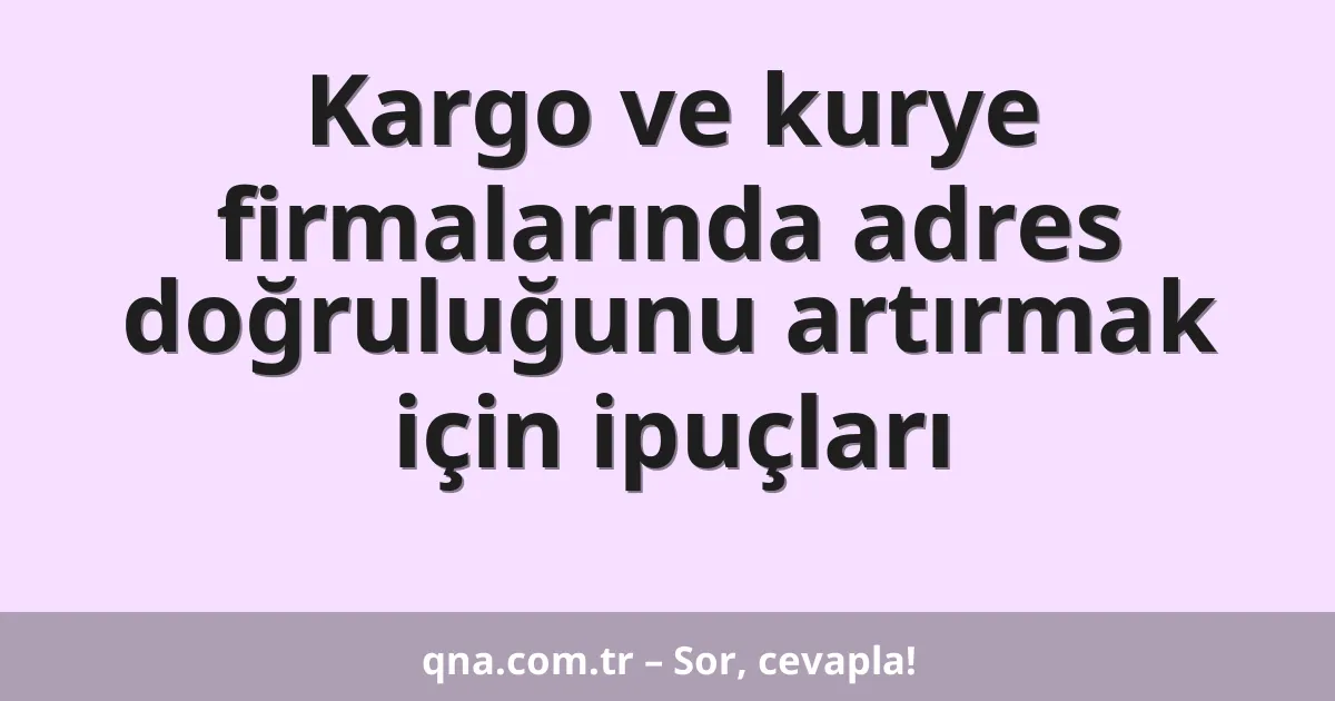 Kargo ve kurye firmalarında adres doğruluğunu artırmak için ipuçları