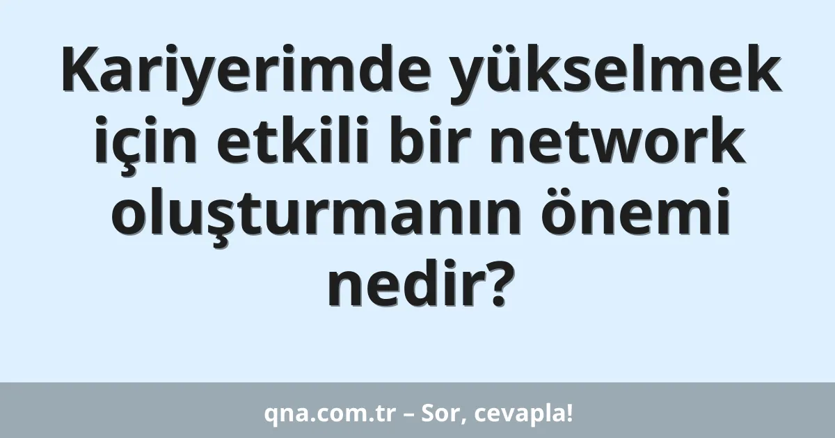 Kariyerimde yükselmek için etkili bir network oluşturmanın önemi nedir?
