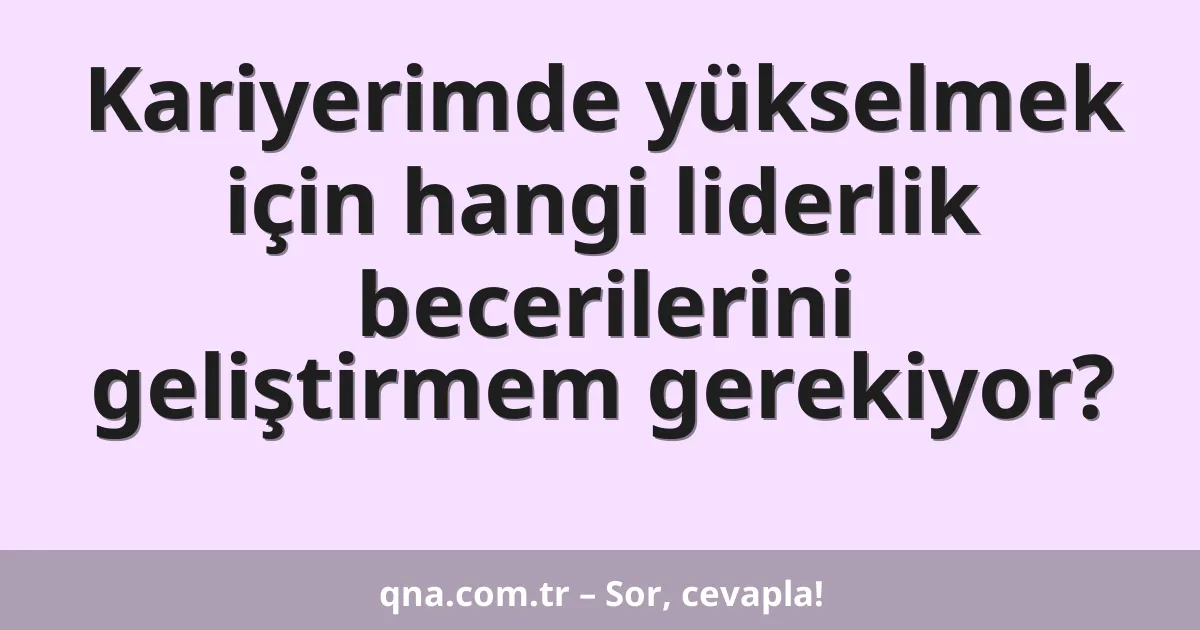 Kariyerimde yükselmek için hangi liderlik becerilerini geliştirmem gerekiyor?