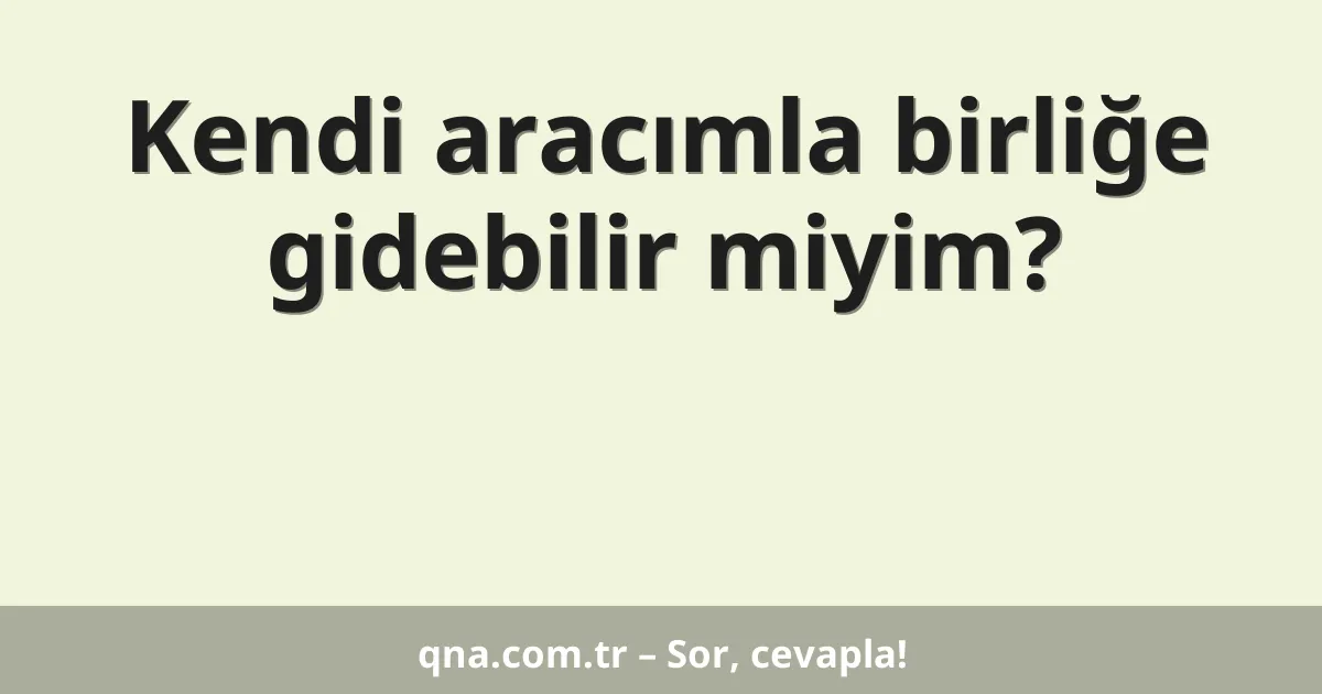 Kendi aracımla birliğe gidebilir miyim?