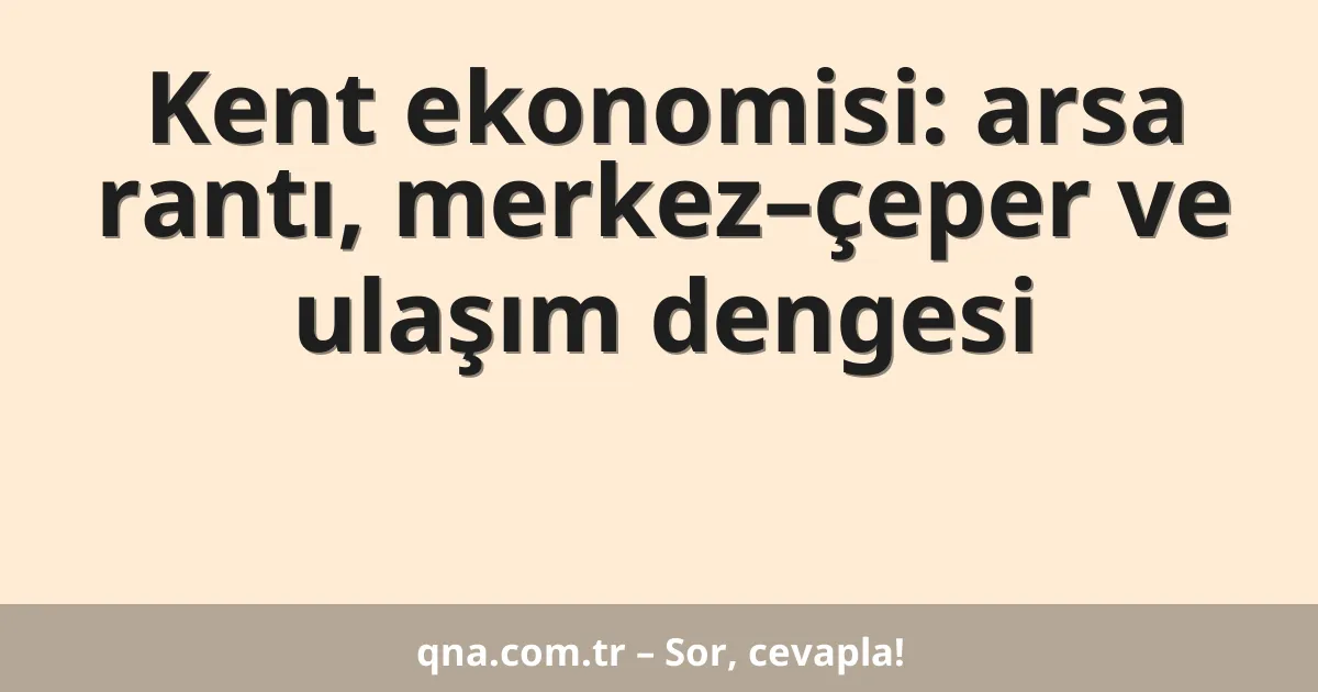 Kent ekonomisi: arsa rantı, merkez–çeper ve ulaşım dengesi