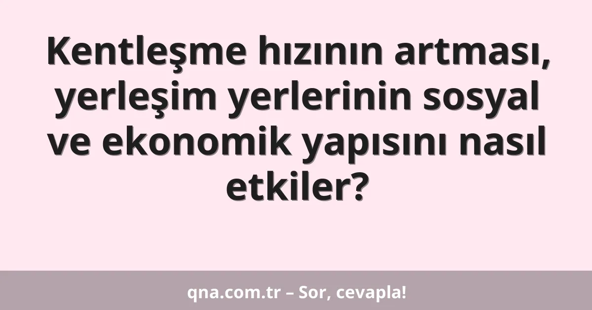 Kentleşme hızının artması, yerleşim yerlerinin sosyal ve ekonomik yapısını nasıl etkiler?