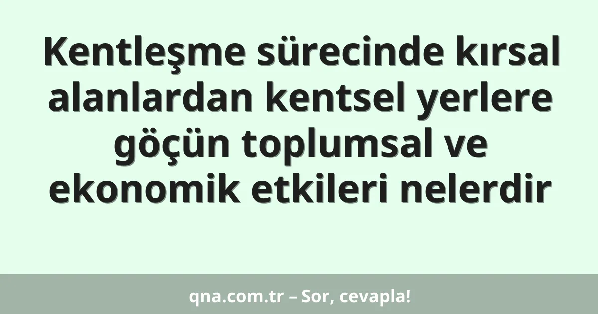 Kentleşme sürecinde kırsal alanlardan kentsel yerlere göçün toplumsal ve ekonomik etkileri nelerdir