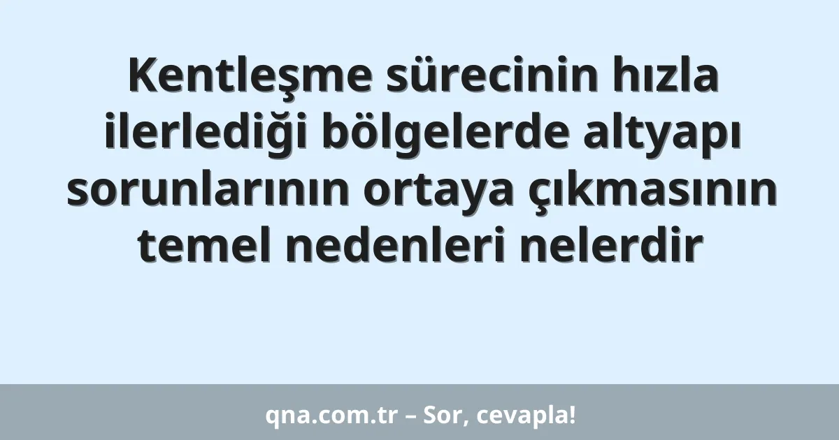 Kentleşme sürecinin hızla ilerlediği bölgelerde altyapı sorunlarının ortaya çıkmasının temel nedenleri nelerdir