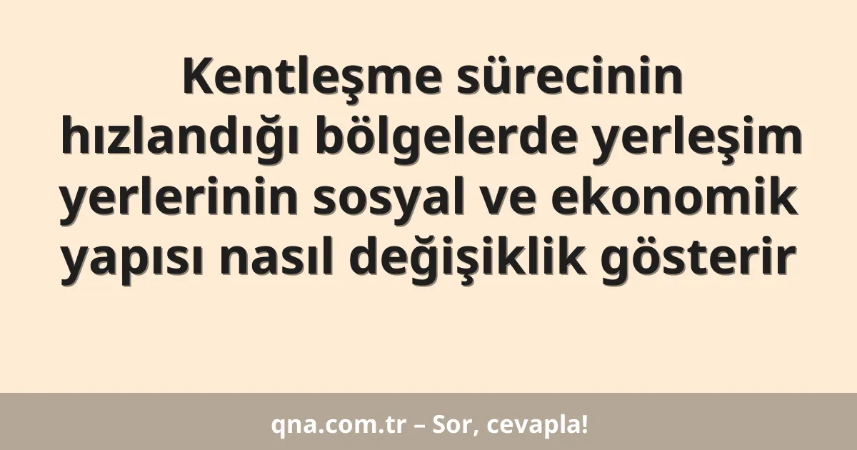 Kentleşme sürecinin hızlandığı bölgelerde yerleşim yerlerinin sosyal ve ekonomik yapısı nasıl değişiklik gösterir