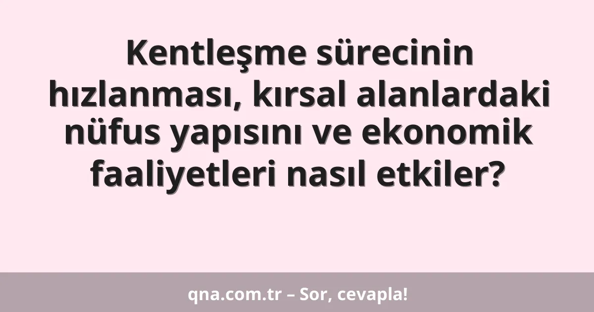 Kentleşme sürecinin hızlanması, kırsal alanlardaki nüfus yapısını ve ekonomik faaliyetleri nasıl etkiler?