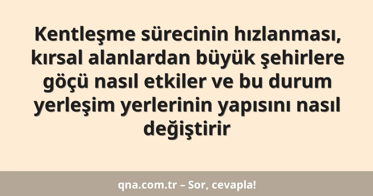 Kentleşme sürecinin hızlanması, kırsal alanlardan büyük şehirlere göçü nasıl etkiler ve bu durum yerleşim yerlerinin yapısını nasıl değiştirir