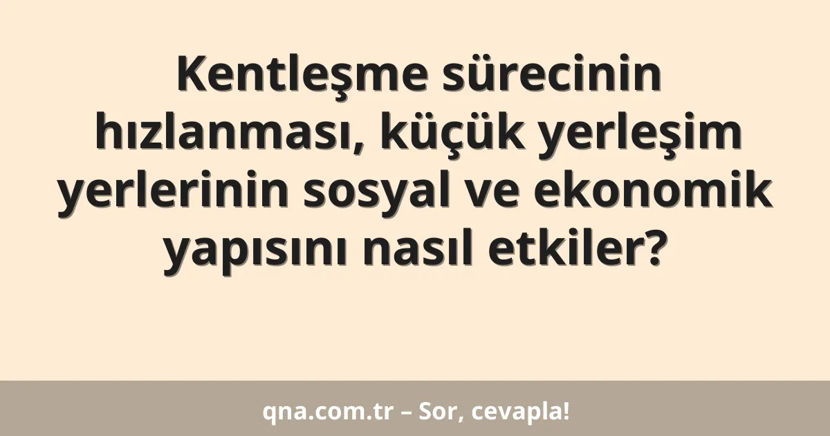 Kentleşme sürecinin hızlanması, küçük yerleşim yerlerinin sosyal ve ekonomik yapısını nasıl etkiler?