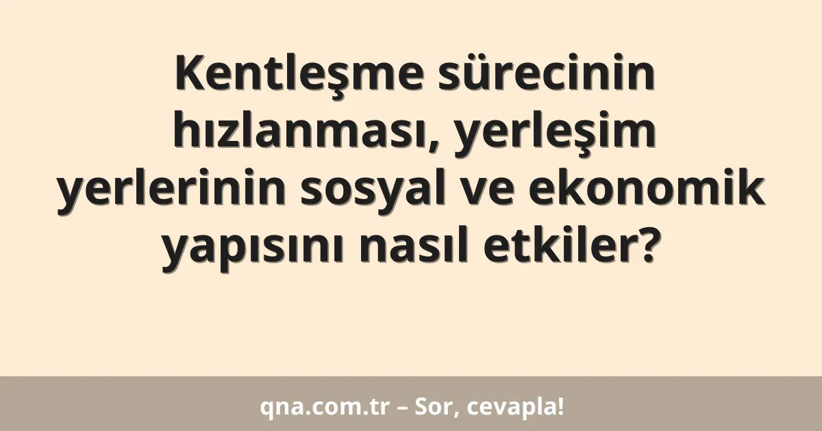 Kentleşme sürecinin hızlanması, yerleşim yerlerinin sosyal ve ekonomik yapısını nasıl etkiler?