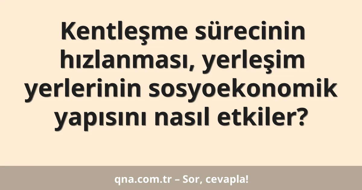 Kentleşme sürecinin hızlanması, yerleşim yerlerinin sosyoekonomik yapısını nasıl etkiler?