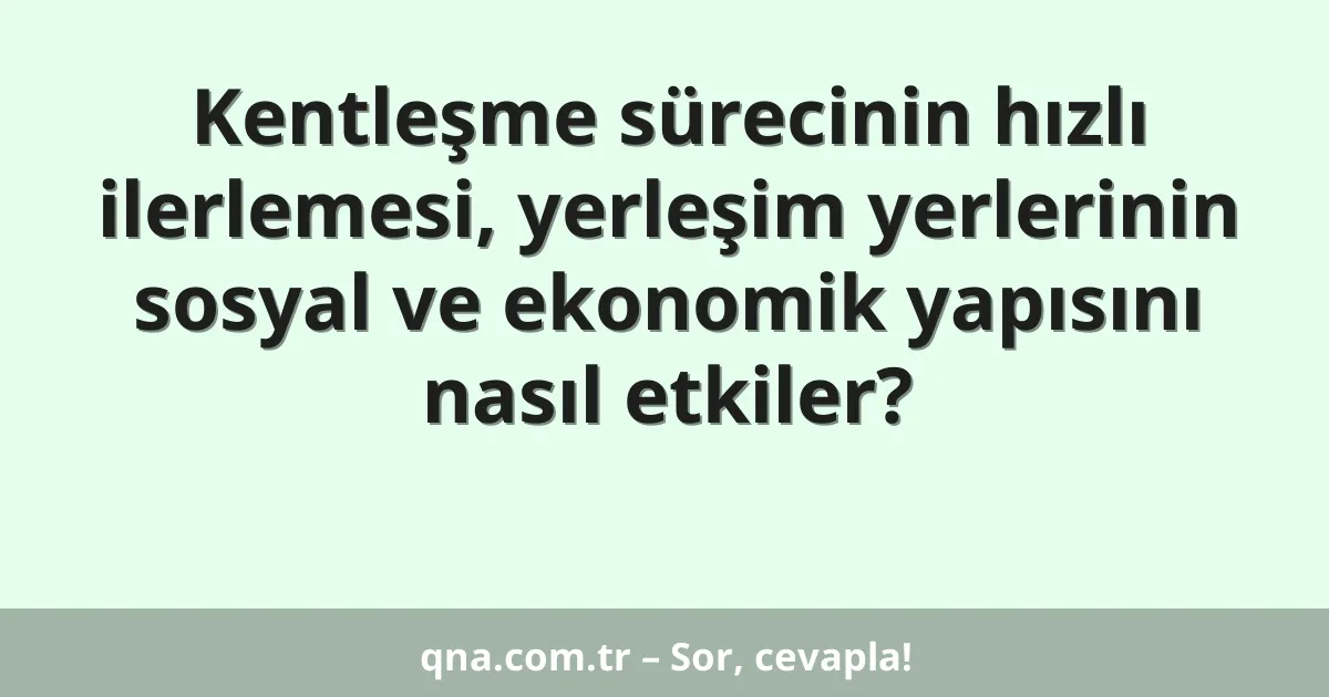 Kentleşme sürecinin hızlı ilerlemesi, yerleşim yerlerinin sosyal ve ekonomik yapısını nasıl etkiler?