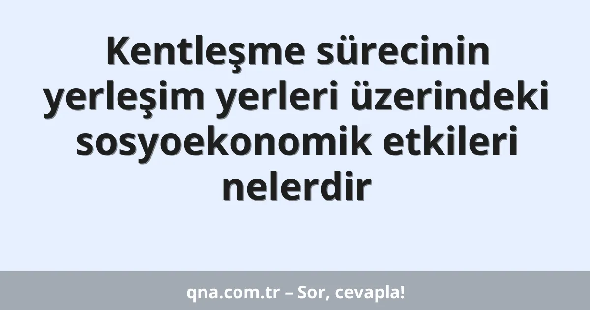 Kentleşme sürecinin yerleşim yerleri üzerindeki sosyoekonomik etkileri nelerdir