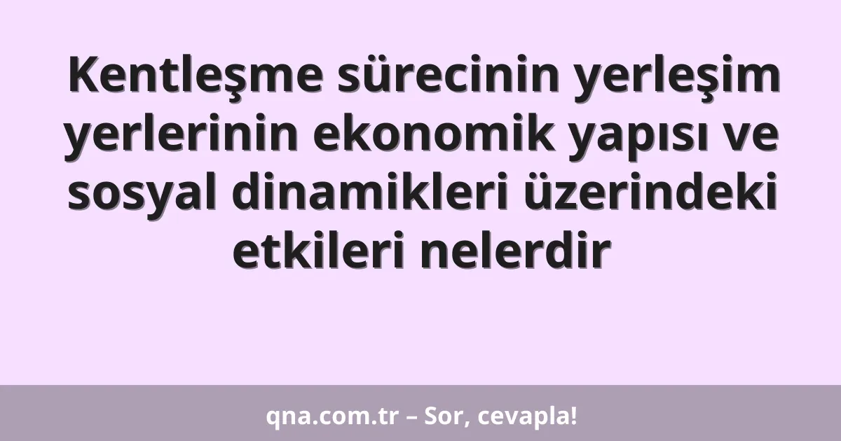 Kentleşme sürecinin yerleşim yerlerinin ekonomik yapısı ve sosyal dinamikleri üzerindeki etkileri nelerdir