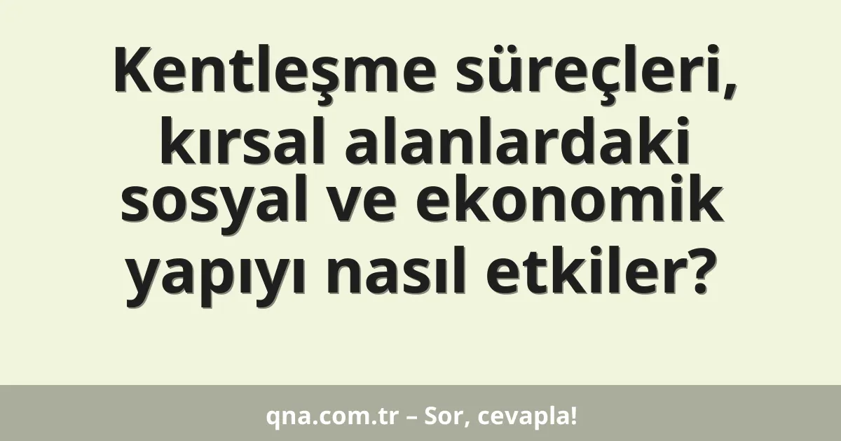 Kentleşme süreçleri, kırsal alanlardaki sosyal ve ekonomik yapıyı nasıl etkiler?