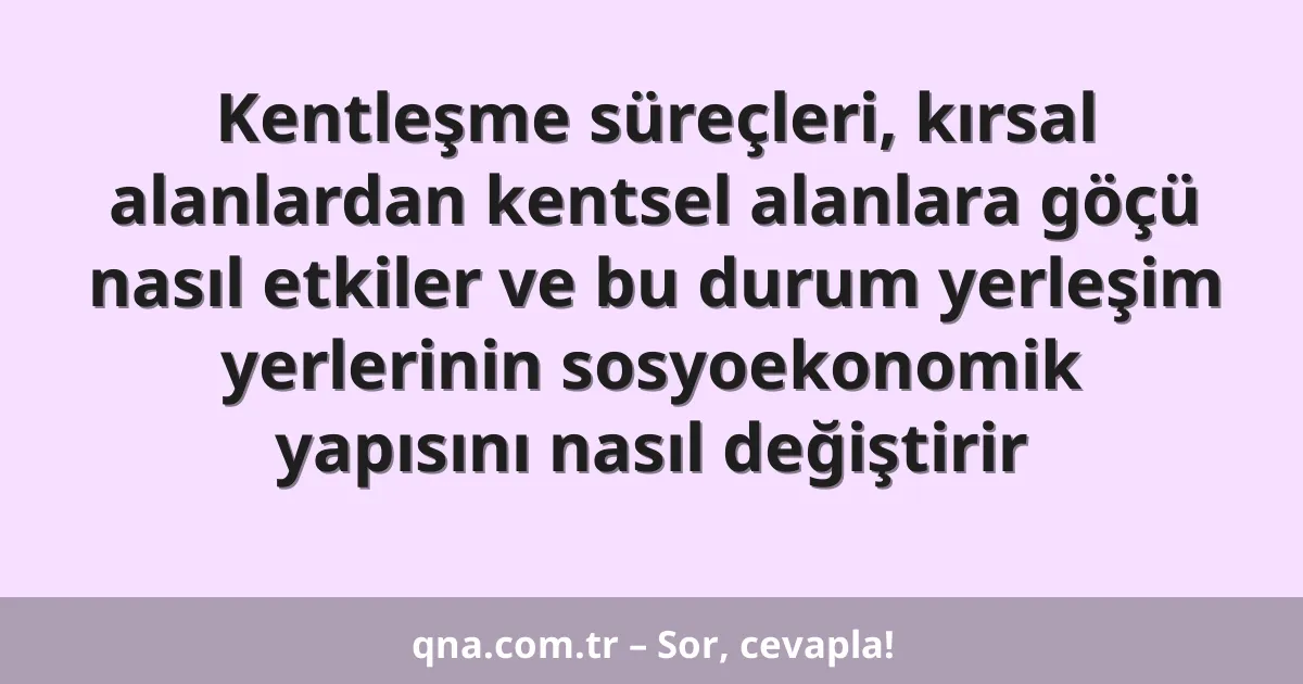 Kentleşme süreçleri, kırsal alanlardan kentsel alanlara göçü nasıl etkiler ve bu durum yerleşim yerlerinin sosyoekonomik yapısını nasıl değiştirir