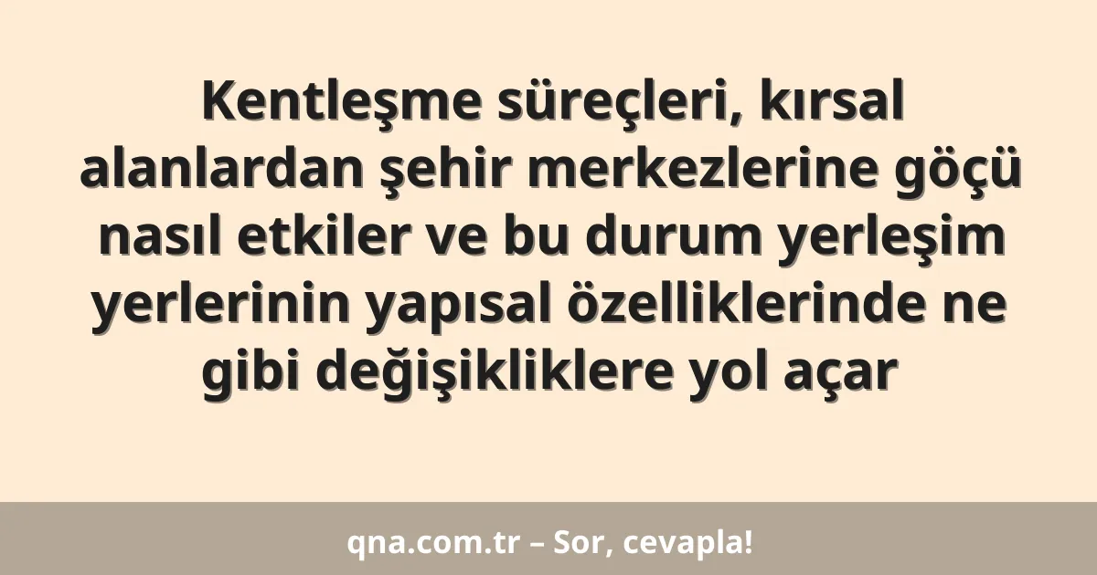 Kentleşme süreçleri, kırsal alanlardan şehir merkezlerine göçü nasıl etkiler ve bu durum yerleşim yerlerinin yapısal özelliklerinde ne gibi değişikliklere yol açar