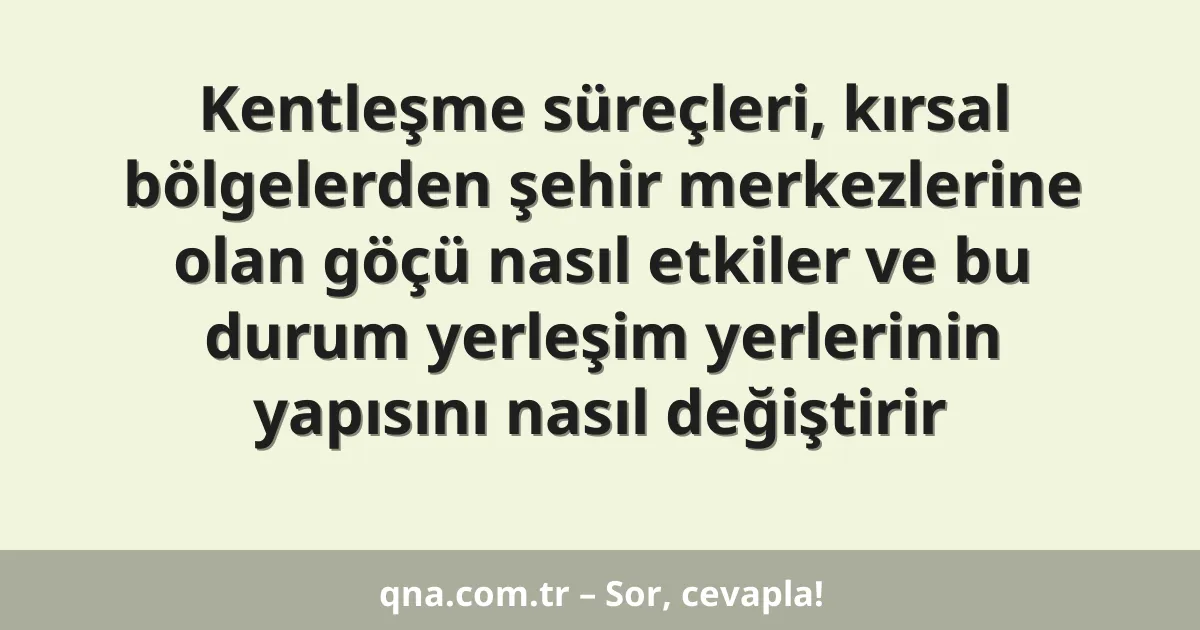 Kentleşme süreçleri, kırsal bölgelerden şehir merkezlerine olan göçü nasıl etkiler ve bu durum yerleşim yerlerinin yapısını nasıl değiştirir