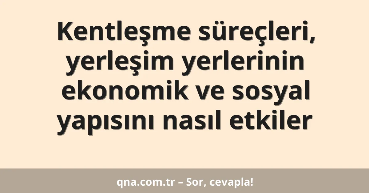 Kentleşme süreçleri, yerleşim yerlerinin ekonomik ve sosyal yapısını nasıl etkiler