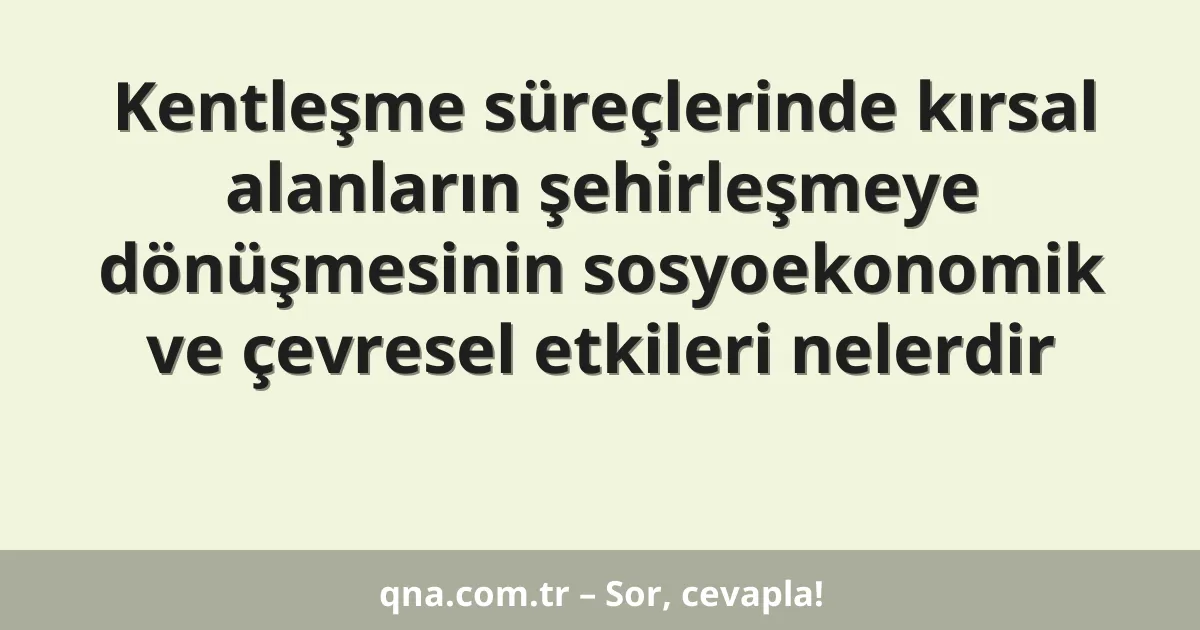 Kentleşme süreçlerinde kırsal alanların şehirleşmeye dönüşmesinin sosyoekonomik ve çevresel etkileri nelerdir
