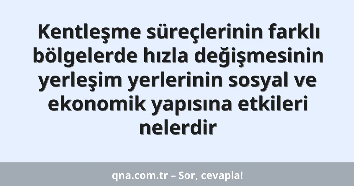 Kentleşme süreçlerinin farklı bölgelerde hızla değişmesinin yerleşim yerlerinin sosyal ve ekonomik yapısına etkileri nelerdir