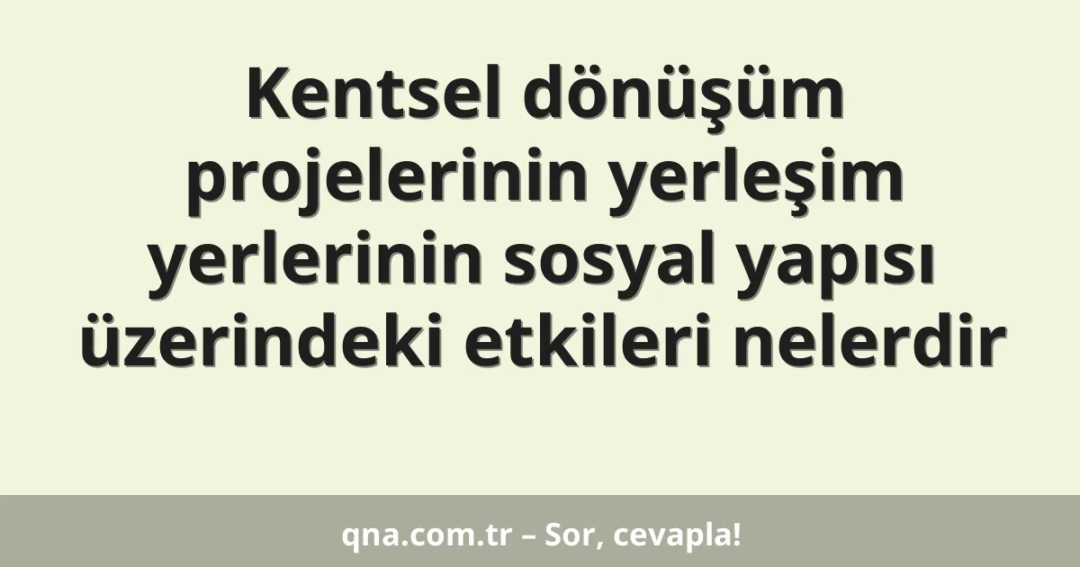 Kentsel dönüşüm projelerinin yerleşim yerlerinin sosyal yapısı üzerindeki etkileri nelerdir