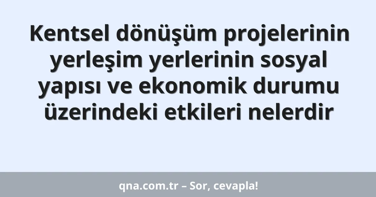 Kentsel dönüşüm projelerinin yerleşim yerlerinin sosyal yapısı ve ekonomik durumu üzerindeki etkileri nelerdir